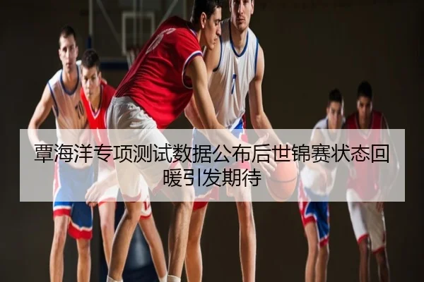 覃海洋专项测试数据公布后世锦赛状态回暖引发期待