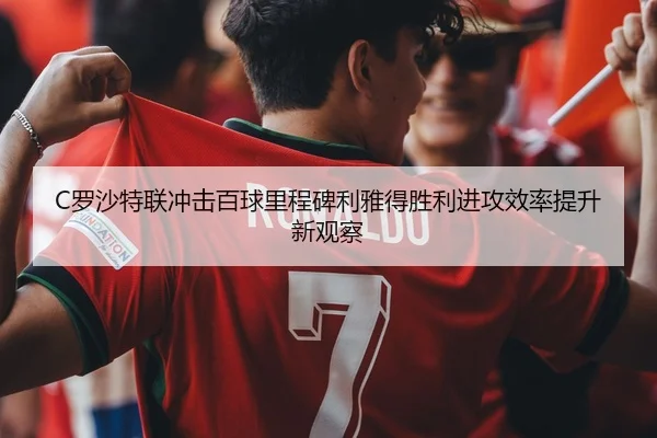 C罗沙特联冲击百球里程碑利雅得胜利进攻效率提升新观察