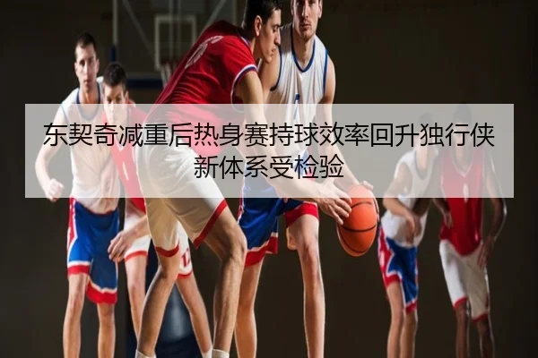 东契奇减重后热身赛持球效率回升独行侠新体系受检验