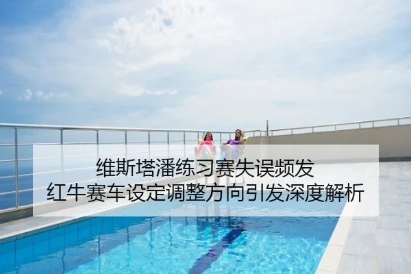 维斯塔潘练习赛失误频发 红牛赛车设定调整方向引发深度解析